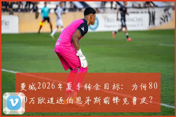 曼城2026年夏季转会目标:为何8000万欧追逐伯恩茅斯前锋克鲁皮?这引援值吗?