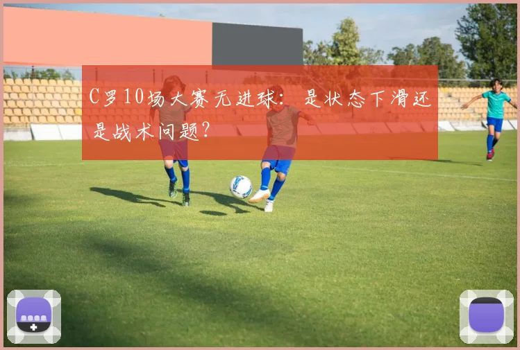 C罗10场大赛无进球:是状态下滑还是战术问题?
