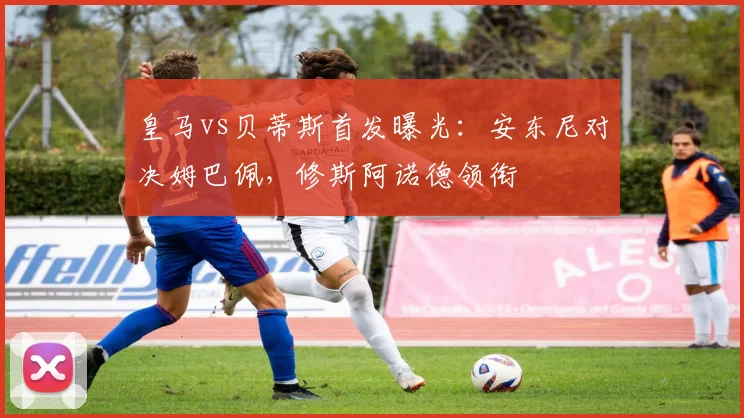 皇马vs贝蒂斯首发曝光：安东尼对决姆巴佩，修斯阿诺德领衔