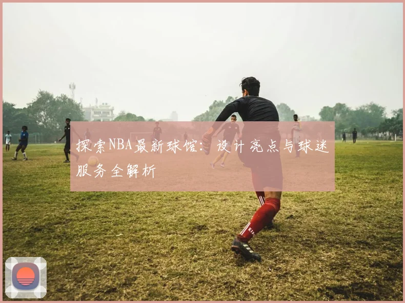 探索NBA最新球馆:设计亮点与球迷服务全解析