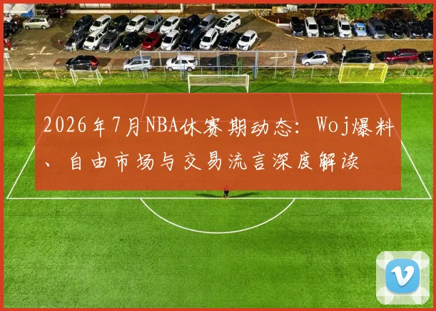 2026年7月NBA休赛期动态：Woj爆料、自由市场与交易流言深度解读