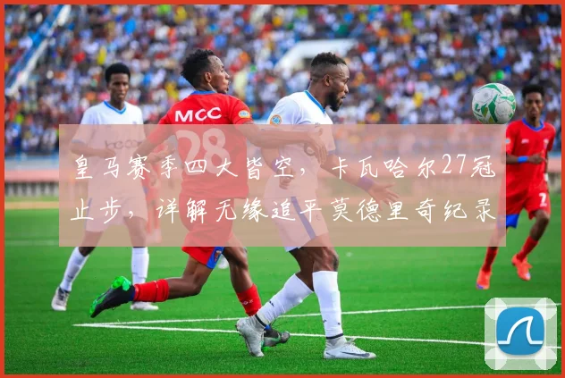 皇马赛季四大皆空,卡瓦哈尔27冠止步,详解无缘追平莫德里奇纪录的原因