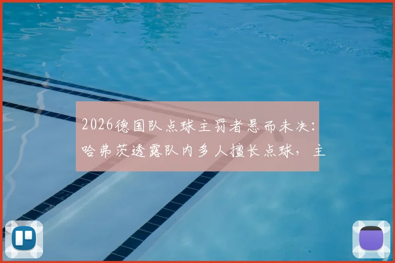 2026德国队点球主罚者悬而未决:哈弗茨透露队内多人擅长点球,主教练面临抉择